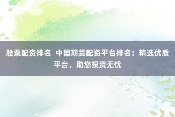 股票配资排名  中国期货配资平台排名：精选优质平台，助您投资无忧