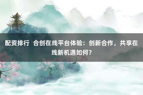 配资排行  合创在线平台体验：创新合作，共享在线新机遇如何？