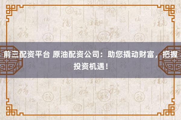 前三配资平台 原油配资公司：助您撬动财富，把握投资机遇！