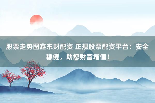 股票走势图鑫东财配资 正规股票配资平台：安全稳健，助您财富增值！