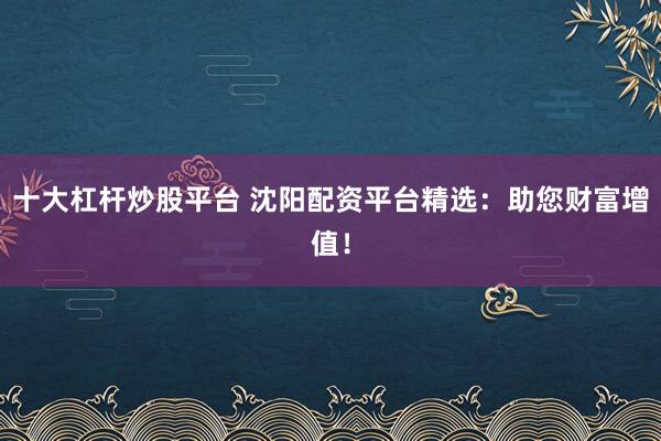 十大杠杆炒股平台 沈阳配资平台精选：助您财富增值！