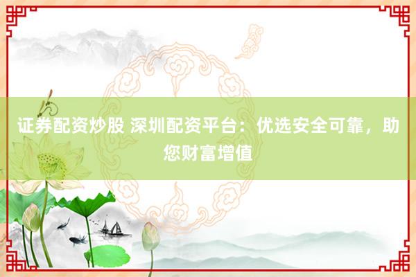 证券配资炒股 深圳配资平台：优选安全可靠，助您财富增值