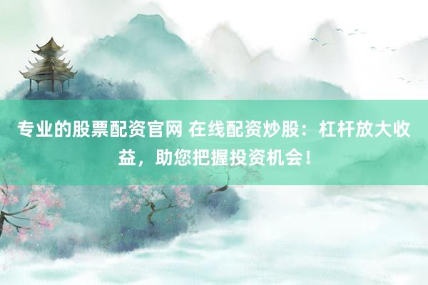专业的股票配资官网 在线配资炒股：杠杆放大收益，助您把握投资机会！