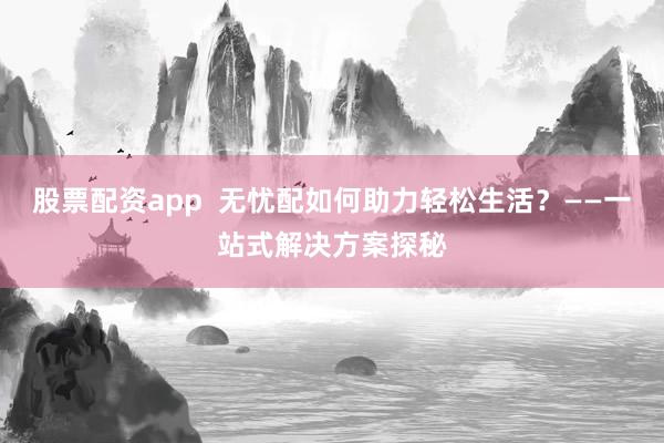 股票配资app  无忧配如何助力轻松生活？——一站式解决方案探秘