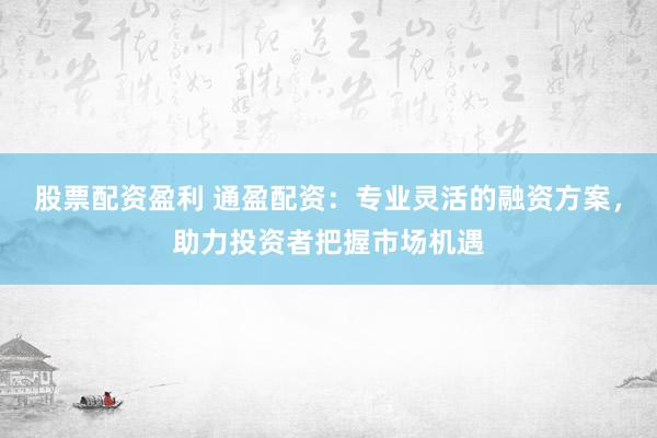 股票配资盈利 通盈配资：专业灵活的融资方案，助力投资者把握市场机遇