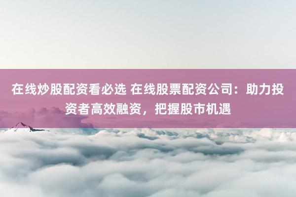 在线炒股配资看必选 在线股票配资公司：助力投资者高效融资，把握股市机遇