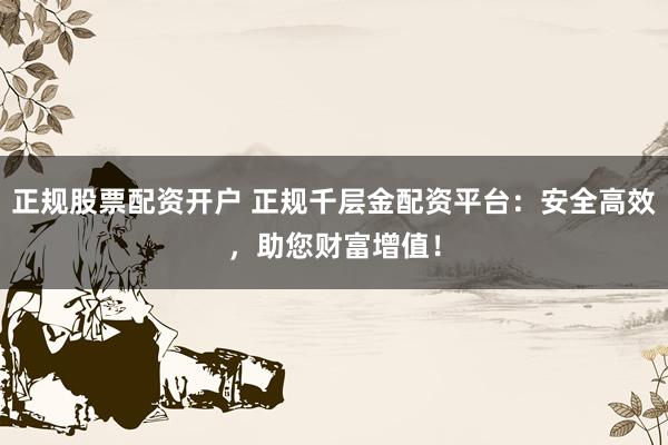 正规股票配资开户 正规千层金配资平台：安全高效，助您财富增值！