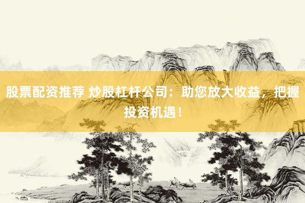 股票配资推荐 炒股杠杆公司：助您放大收益，把握投资机遇！