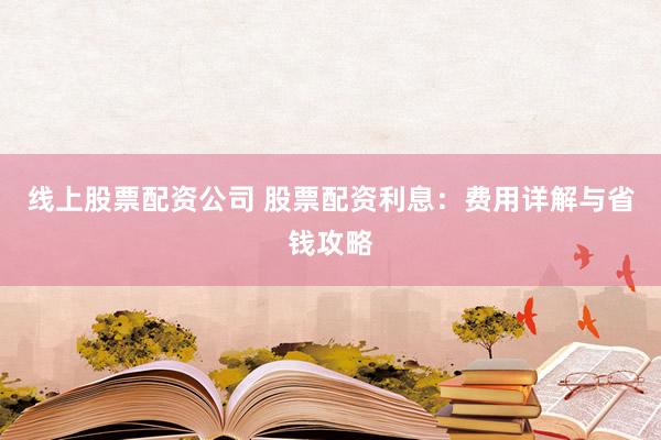 线上股票配资公司 股票配资利息：费用详解与省钱攻略