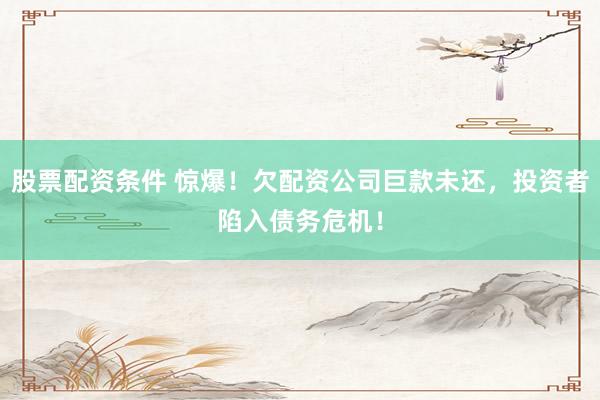 股票配资条件 惊爆！欠配资公司巨款未还，投资者陷入债务危机！