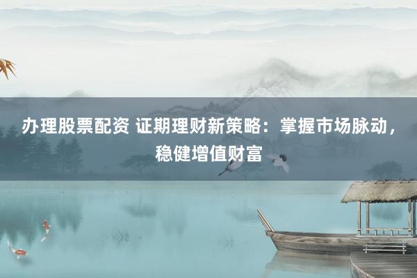 办理股票配资 证期理财新策略：掌握市场脉动，稳健增值财富