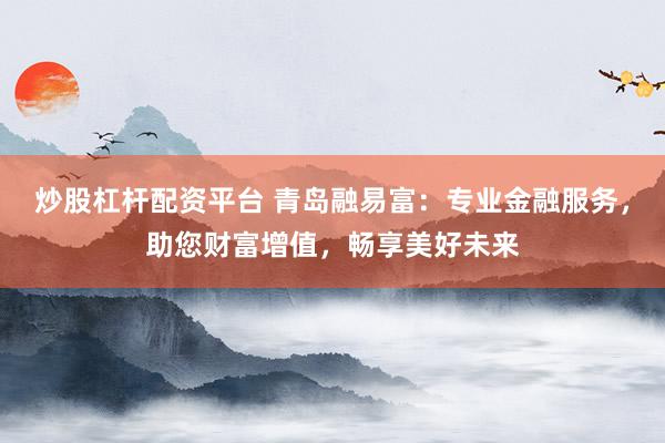炒股杠杆配资平台 青岛融易富：专业金融服务，助您财富增值，畅享美好未来