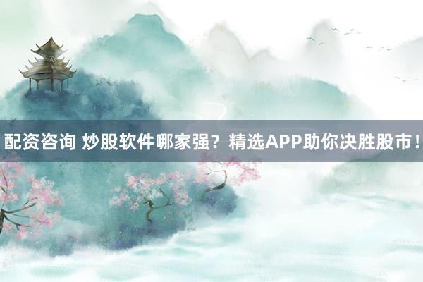 配资咨询 炒股软件哪家强？精选APP助你决胜股市！