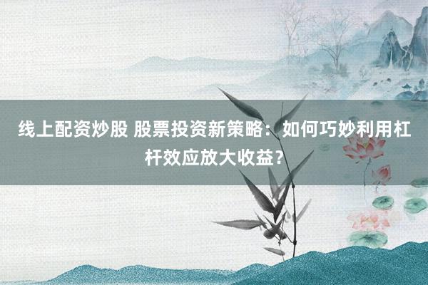 线上配资炒股 股票投资新策略：如何巧妙利用杠杆效应放大收益？