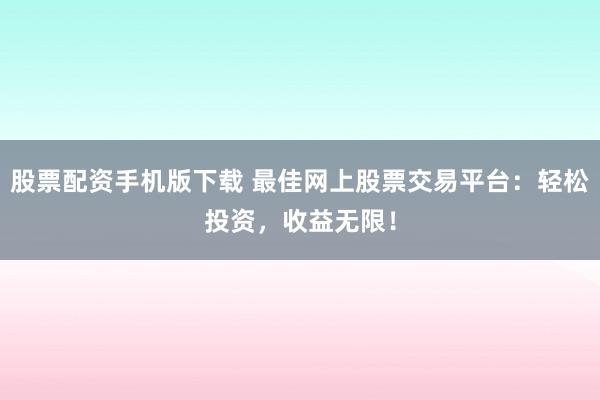 股票配资手机版下载 最佳网上股票交易平台：轻松投资，收益无限！