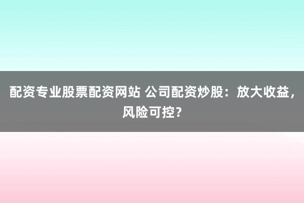 配资专业股票配资网站 公司配资炒股：放大收益，风险可控？