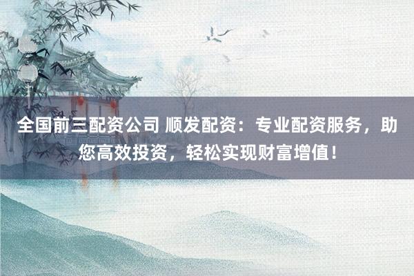 全国前三配资公司 顺发配资：专业配资服务，助您高效投资，轻松实现财富增值！