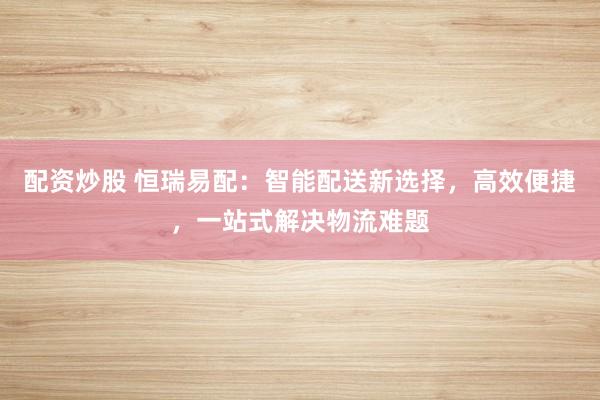 配资炒股 恒瑞易配：智能配送新选择，高效便捷，一站式解决物流难题