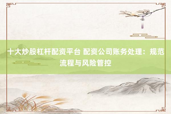十大炒股杠杆配资平台 配资公司账务处理：规范流程与风险管控