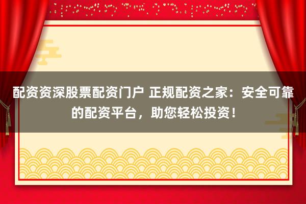 配资资深股票配资门户 正规配资之家：安全可靠的配资平台，助您轻松投资！