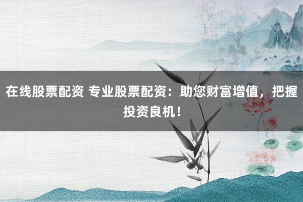 在线股票配资 专业股票配资：助您财富增值，把握投资良机！