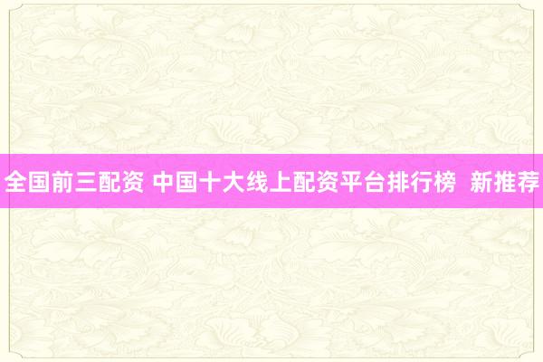 全国前三配资 中国十大线上配资平台排行榜  新推荐