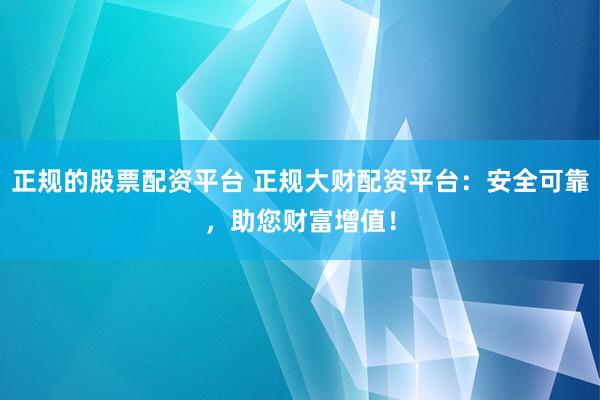 正规的股票配资平台 正规大财配资平台：安全可靠，助您财富增值！