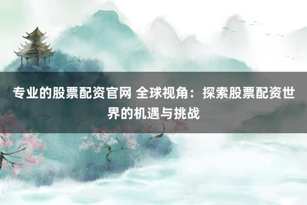 专业的股票配资官网 全球视角：探索股票配资世界的机遇与挑战