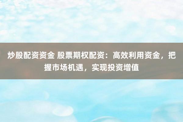炒股配资资金 股票期权配资：高效利用资金，把握市场机遇，实现投资增值