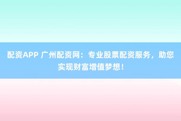 配资APP 广州配资网：专业股票配资服务，助您实现财富增值梦想！