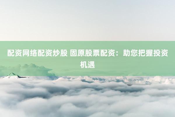 配资网络配资炒股 固原股票配资：助您把握投资机遇