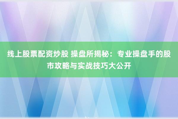 线上股票配资炒股 操盘所揭秘：专业操盘手的股市攻略与实战技巧大公开
