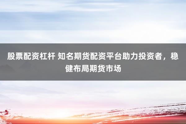 股票配资杠杆 知名期货配资平台助力投资者，稳健布局期货市场