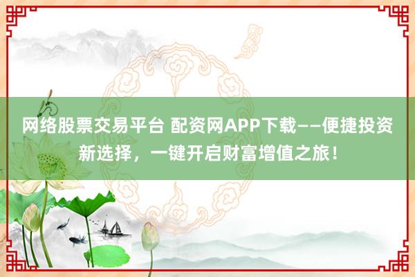 网络股票交易平台 配资网APP下载——便捷投资新选择，一键开启财富增值之旅！