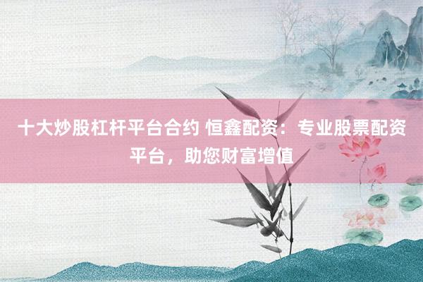 十大炒股杠杆平台合约 恒鑫配资：专业股票配资平台，助您财富增值