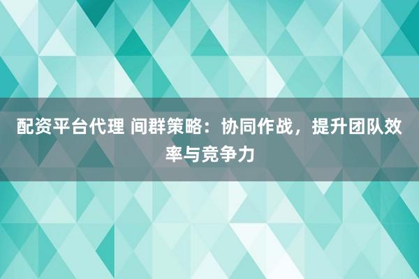 配资平台代理 间群策略：协同作战，提升团队效率与竞争力