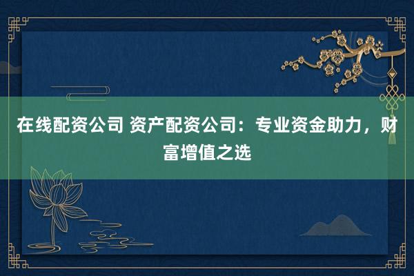 在线配资公司 资产配资公司：专业资金助力，财富增值之选