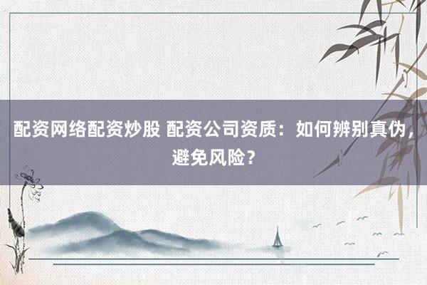 配资网络配资炒股 配资公司资质：如何辨别真伪，避免风险？