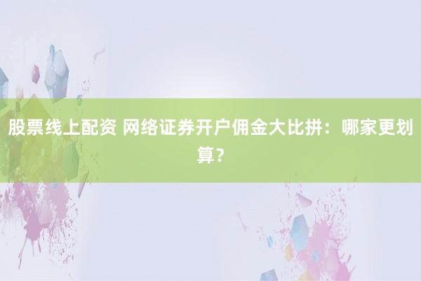 股票线上配资 网络证券开户佣金大比拼：哪家更划算？