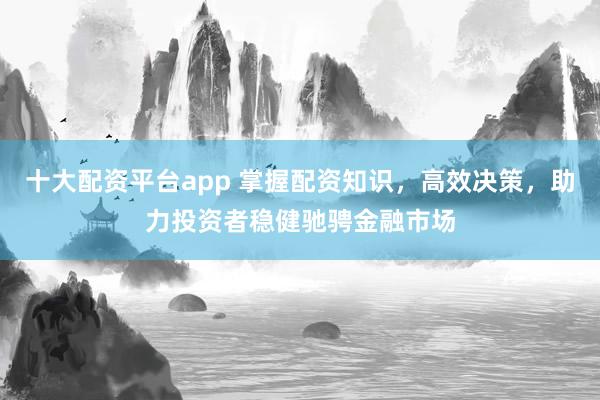 十大配资平台app 掌握配资知识，高效决策，助力投资者稳健驰骋金融市场