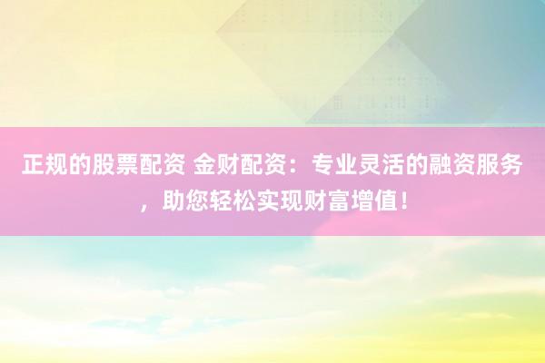 正规的股票配资 金财配资：专业灵活的融资服务，助您轻松实现财富增值！