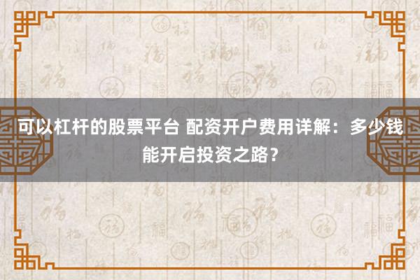 可以杠杆的股票平台 配资开户费用详解：多少钱能开启投资之路？