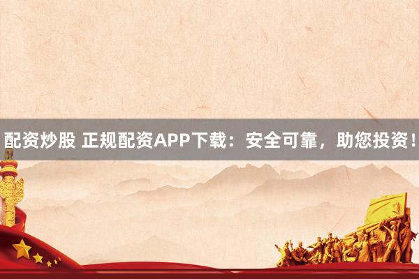 配资炒股 正规配资APP下载：安全可靠，助您投资！