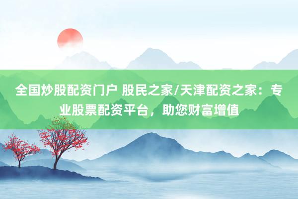 全国炒股配资门户 股民之家/天津配资之家：专业股票配资平台，助您财富增值