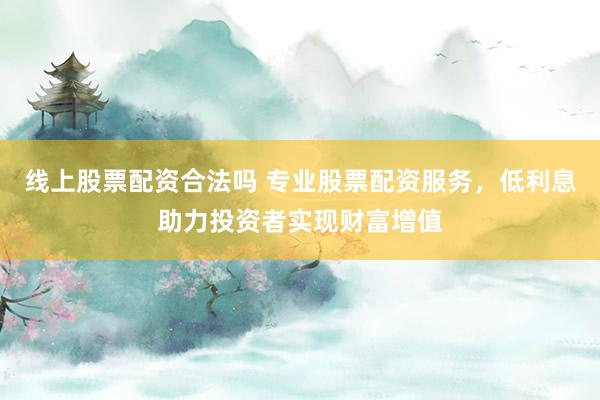 线上股票配资合法吗 专业股票配资服务，低利息助力投资者实现财富增值