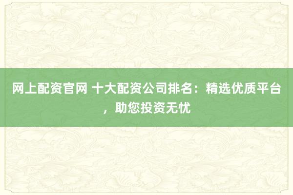 网上配资官网 十大配资公司排名：精选优质平台，助您投资无忧