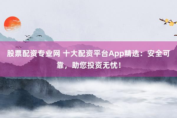 股票配资专业网 十大配资平台App精选：安全可靠，助您投资无忧！