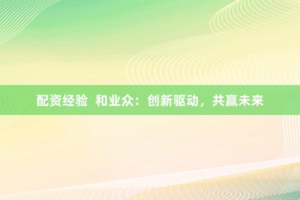 配资经验  和业众：创新驱动，共赢未来