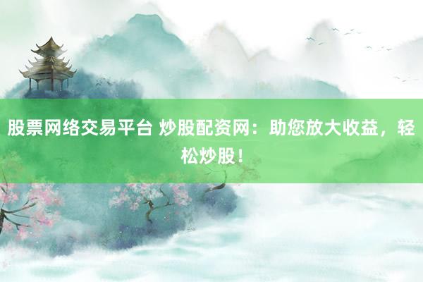 股票网络交易平台 炒股配资网：助您放大收益，轻松炒股！