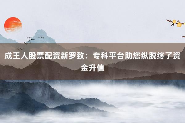 成王人股票配资新罗致：专科平台助您纵脱终了资金升值